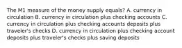 The M1 measure of the money supply equals? A. currency in circulation B. currency in circulation plus checking accounts C. currency in circulation plus checking accounts deposits plus traveler's checks D. currency in circulation plus checking account deposits plus traveler's checks plus saving deposits