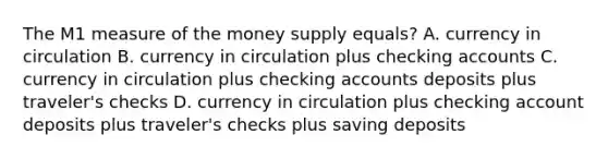 The M1 measure of the money supply equals? A. currency in circulation B. currency in circulation plus checking accounts C. currency in circulation plus checking accounts deposits plus traveler's checks D. currency in circulation plus checking account deposits plus traveler's checks plus saving deposits