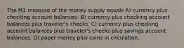 The M1 measure of the money supply equals A) currency plus checking account balances. B) currency plus checking account balances plus traveler's checks. C) currency plus checking account balances plus traveler's checks plus savings account balances. D) paper money plus coins in circulation.