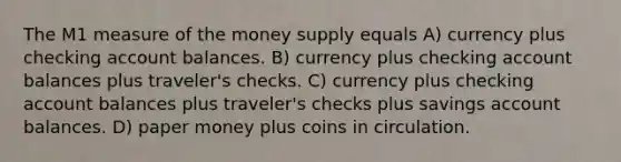 The M1 measure of the money supply equals A) currency plus checking account balances. B) currency plus checking account balances plus traveler's checks. C) currency plus checking account balances plus traveler's checks plus savings account balances. D) paper money plus coins in circulation.