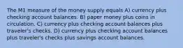 The M1 measure of the money supply equals A) currency plus checking account balances. B) paper money plus coins in circulation. C) currency plus checking account balances plus traveler's checks. D) currency plus checking account balances plus traveler's checks plus savings account balances.