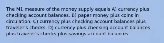 The M1 measure of the money supply equals A) currency plus checking account balances. B) paper money plus coins in circulation. C) currency plus checking account balances plus traveler's checks. D) currency plus checking account balances plus traveler's checks plus savings account balances.