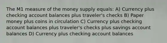 The M1 measure of the money supply equals: A) Currency plus checking account balances plus traveler's checks B) Paper money plus coins in circulation C) Currency plus checking account balances plus traveler's checks plus savings account balances D) Currency plus checking account balances