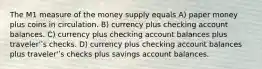 The M1 measure of the money supply equals A) paper money plus coins in circulation. B) currency plus checking account balances. C) currency plus checking account balances plus traveler'ʹs checks. D) currency plus checking account balances plus traveler'ʹs checks plus savings account balances.