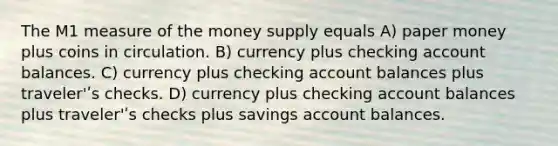 The M1 measure of the money supply equals A) paper money plus coins in circulation. B) currency plus checking account balances. C) currency plus checking account balances plus traveler'ʹs checks. D) currency plus checking account balances plus traveler'ʹs checks plus savings account balances.