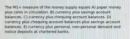 The M1+ measure of the money supply equals A) paper money plus coins in circulation. B) currency plus savings account balances. C) currency plus chequing account balances. D) currency plus chequing account balances plus savings account balances. E) currency plus personal, non-personal demand and notice deposits at chartered banks.