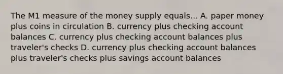 The M1 measure of the money supply equals... A. paper money plus coins in circulation B. currency plus checking account balances C. currency plus checking account balances plus traveler's checks D. currency plus checking account balances plus traveler's checks plus savings account balances