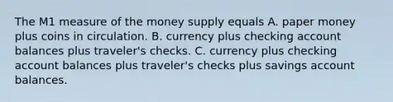 The M1 measure of the money supply equals A. paper money plus coins in circulation. B. currency plus checking account balances plus​ traveler's checks. C. currency plus checking account balances plus​ traveler's checks plus savings account balances.