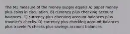 The M1 measure of the money supply equals A) paper money plus coins in circulation. B) currency plus checking account balances. C) currency plus checking account balances plus traveler's checks. D) currency plus checking account balances plus traveler's checks plus savings account balances.