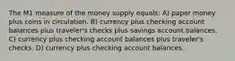 The M1 measure of the money supply equals: A) paper money plus coins in circulation. B) currency plus checking account balances plus traveler's checks plus savings account balances. C) currency plus checking account balances plus traveler's checks. D) currency plus checking account balances.