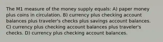 The M1 measure of the money supply equals: A) paper money plus coins in circulation. B) currency plus checking account balances plus traveler's checks plus savings account balances. C) currency plus checking account balances plus traveler's checks. D) currency plus checking account balances.