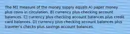 The M1 measure of the money supply equals A) paper money plus coins in circulation. B) currency plus checking account balances. C) currency plus checking account balances plus credit card balances. D) currency plus checking account balances plus traveler's checks plus savings account balances.