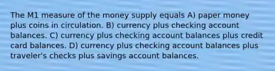 The M1 measure of the money supply equals A) paper money plus coins in circulation. B) currency plus checking account balances. C) currency plus checking account balances plus credit card balances. D) currency plus checking account balances plus traveler's checks plus savings account balances.