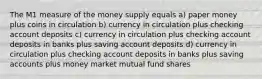 The M1 measure of the money supply equals a) paper money plus coins in circulation b) currency in circulation plus checking account deposits c) currency in circulation plus checking account deposits in banks plus saving account deposits d) currency in circulation plus checking account deposits in banks plus saving accounts plus money market mutual fund shares