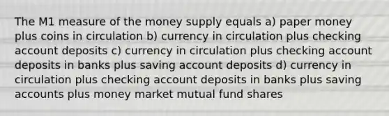 The M1 measure of the money supply equals a) paper money plus coins in circulation b) currency in circulation plus checking account deposits c) currency in circulation plus checking account deposits in banks plus saving account deposits d) currency in circulation plus checking account deposits in banks plus saving accounts plus money market mutual fund shares