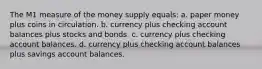 The M1 measure of the money supply equals: a. paper money plus coins in circulation. b. currency plus checking account balances plus stocks and bonds. c. currency plus checking account balances. d. currency plus checking account balances plus savings account balances.