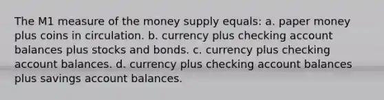 The M1 measure of the money supply equals: a. paper money plus coins in circulation. b. currency plus checking account balances plus stocks and bonds. c. currency plus checking account balances. d. currency plus checking account balances plus savings account balances.