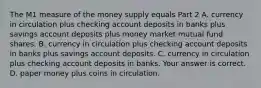 The M1 measure of the money supply equals Part 2 A. currency in circulation plus checking account deposits in banks plus savings account deposits plus money market mutual fund shares. B. currency in circulation plus checking account deposits in banks plus savings account deposits. C. currency in circulation plus checking account deposits in banks. Your answer is correct. D. paper money plus coins in circulation.