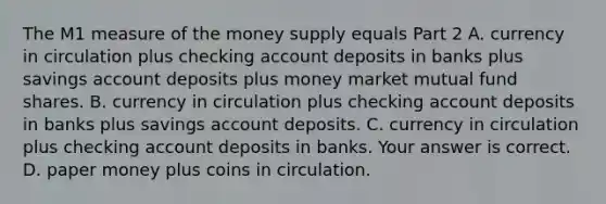 The M1 measure of the money supply equals Part 2 A. currency in circulation plus checking account deposits in banks plus savings account deposits plus money market mutual fund shares. B. currency in circulation plus checking account deposits in banks plus savings account deposits. C. currency in circulation plus checking account deposits in banks. Your answer is correct. D. paper money plus coins in circulation.