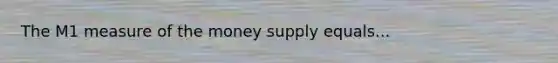 The M1 measure of the money supply equals...