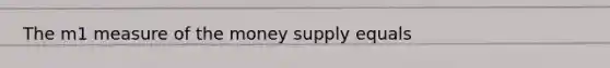 The m1 measure of the money supply equals