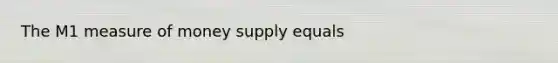 The M1 measure of money supply equals