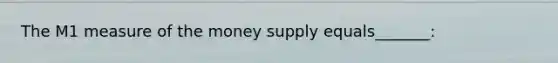 The M1 measure of the money supply equals_______: