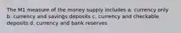 The M1 measure of the money supply includes a. currency only b. currency and savings deposits c. currency and checkable deposits d. currency and bank reserves