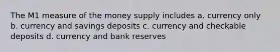 The M1 measure of the money supply includes a. currency only b. currency and savings deposits c. currency and checkable deposits d. currency and bank reserves