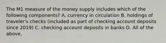 The M1 measure of the money supply includes which of the following​ components? A. currency in circulation B. holdings of​ traveler's checks​ (included as part of checking account deposits since​ 2019) C. checking account deposits in banks D. All of the above.