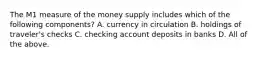 The M1 measure of the money supply includes which of the following​ components? A. currency in circulation B. holdings of​ traveler's checks C. checking account deposits in banks D. All of the above.