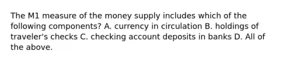 The M1 measure of the money supply includes which of the following​ components? A. currency in circulation B. holdings of​ traveler's checks C. checking account deposits in banks D. All of the above.