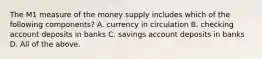 The M1 measure of the money supply includes which of the following​ components? A. currency in circulation B. checking account deposits in banks C. savings account deposits in banks D. All of the above.