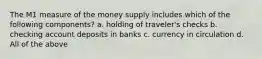 The M1 measure of the money supply includes which of the following components? a. holding of traveler's checks b. checking account deposits in banks c. currency in circulation d. All of the above