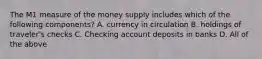 The M1 measure of the money supply includes which of the following components? A. currency in circulation B. holdings of traveler's checks C. Checking account deposits in banks D. All of the above