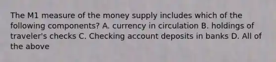 The M1 measure of the money supply includes which of the following components? A. currency in circulation B. holdings of traveler's checks C. Checking account deposits in banks D. All of the above