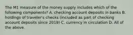 The M1 measure of the money supply includes which of the following​ components? A. checking account deposits in banks B. holdings of​ traveler's checks​ (included as part of checking account deposits since​ 2019) C. currency in circulation D. All of the above.