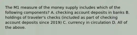 The M1 measure of the money supply includes which of the following​ components? A. checking account deposits in banks B. holdings of​ traveler's checks​ (included as part of checking account deposits since​ 2019) C. currency in circulation D. All of the above.