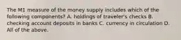 The M1 measure of the money supply includes which of the following​ components? A. holdings of​ traveler's checks B. checking account deposits in banks C. currency in circulation D. All of the above.