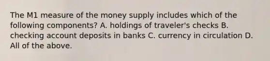 The M1 measure of the money supply includes which of the following​ components? A. holdings of​ traveler's checks B. checking account deposits in banks C. currency in circulation D. All of the above.