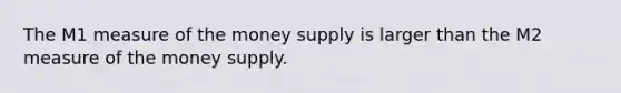 The M1 measure of the money supply is larger than the M2 measure of the money supply.