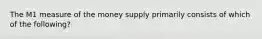 The M1 measure of the money supply primarily consists of which of the following?