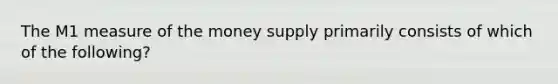 The M1 measure of the money supply primarily consists of which of the following?