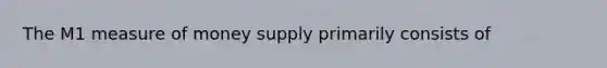 The M1 measure of money supply primarily consists of