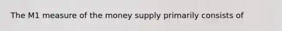 The M1 measure of the money supply primarily consists of