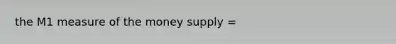 the M1 measure of the money supply =