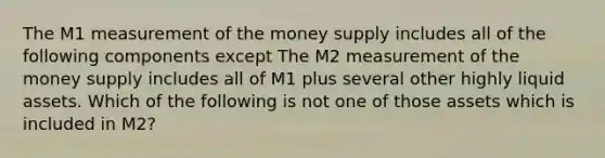 The M1 measurement of the money supply includes all of the following components except The M2 measurement of the money supply includes all of M1 plus several other highly liquid assets. Which of the following is not one of those assets which is included in​ M2?