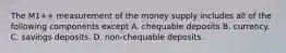 The​ M1++ measurement of the money supply includes all of the following components except A. chequable deposits B. currency. C. savings deposits. D. ​non-chequable deposits.