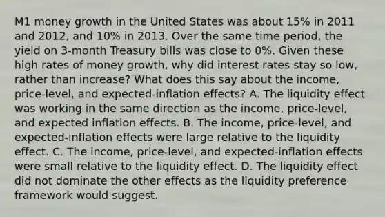 M1 money growth in the United States was about​ 15% in 2011 and​ 2012, and​ 10% in 2013. Over the same time​ period, the yield on​ 3-month Treasury bills was close to​ 0%. Given these high rates of money​ growth, why did interest rates stay so​ low, rather than​ increase? What does this say about the​ income, price-level, and​ expected-inflation effects? A. The liquidity effect was working in the same direction as the​ income, price-level, and expected inflation effects. B. The​ income, price-level, and​ expected-inflation effects were large relative to the liquidity effect. C. The​ income, price-level, and​ expected-inflation effects were small relative to the liquidity effect. D. The liquidity effect did not dominate the other effects as the liquidity preference framework would suggest.