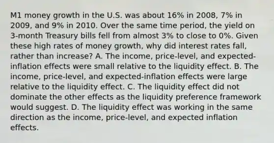 M1 money growth in the U.S. was about​ 16% in​ 2008, 7% in​ 2009, and​ 9% in 2010. Over the same time​ period, the yield on​ 3-month Treasury bills fell from almost​ 3% to close to​ 0%. Given these high rates of money​ growth, why did interest rates​ fall, rather than​ increase? A. The​ income, price-level, and​ expected-inflation effects were small relative to the liquidity effect. B. The​ income, price-level, and​ expected-inflation effects were large relative to the liquidity effect. C. The liquidity effect did not dominate the other effects as the liquidity preference framework would suggest. D. The liquidity effect was working in the same direction as the​ income, price-level, and expected inflation effects.